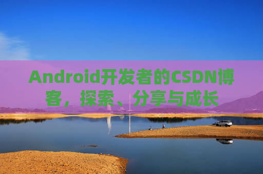 Android开发者的CSDN博客,探索、分享与成长